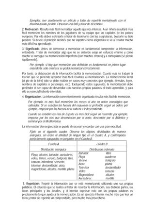 Ejemplos: leer atentamente un artículo y tratar de repetirlo mentalmente con el
      máximo detalle posible. Observar una foto y tratar de describirla.
2. Motivación. Resulta más fácil memorizar aquello que nos interesa. A un niño le resultará más
fácil memorizar los nombres de los jugadores de su equipo que las capitales de los países
europeos. Por ello debes esforzarte y tratar de ilusionarte con tus asignaturas, buscarle su lado
positivo. Si desde el principio decides que no soportas cierta asignatura te va a resultar mucho
más difícil su aprendizaje.
3. Significado. Antes de comenzar a memorizar es fundamental comprender la información,
entenderla. Tratar de memorizar algo que no se entiende exige un esfuerzo enorme y como
mucho se consigue su memorización imperfecta (con muchos errores) y a corto plazo (se pierde
rápidamente).
      Por ejemplo, si hay que memorizar una definición es fundamental en primer lugar
      entenderla; sólo entonces se podrá memorizar correctamente.
Por tanto, la elaboración de la información facilita la memorización: Cuanto más se trabaje la
lección que se pretende aprender más fácil resultará su memorización. La memorización literal
(al pie de la letra) sólo se debe realizar en casos muy concretos (por ejemplo, fórmulas, leyes,
nombres de capitales o personajes, etc.). Excluyendo estos supuestos, la memorización debe
pretender el ser capaz de desarrollar con nuestras propias palabras el texto aprendido, y para
ello es esencial haberlo entendido.
4. Organización. La información convenientemente organizada resulta más fácil de memorizar.
     Por ejemplo, es más fácil memorizar los meses el año en orden cronológico que
     salteados. Si se estudian los huesos del esqueleto es preferible seguir un orden: por
     ejemplo, empezar por los huesos de la cabeza e ir descendiendo.
     Cuando se estudian los ríos de España es más fácil seguir un recorrido: por ejemplo,
     empezar por los ríos que desembocan por el norte, descender por el Atlántico y
     terminar por el Mediterráneo.
La información bien organizada se puede almacenar y recordar con una gran exactitud.
      Fíjate en el siguiente cuadro. Observa los objetos, distribuidos de manera
      anárquica, sin orden ni afinidad de ningún tipo en el Cuadro A, y contémplalos
      perfectamente agrupados en conjuntos en el Cuadro B.
                       Cuadro A                                    Cuadro B
                Distribución anárquica                       Distribución ordenada
                                                   Bañador                  libro
       Playa, alicates, bañador, auriculares,
                                                   Playa                   cuaderno
       vídeo, tintero, verano, bolígrafo, libro,
                                                   Verano                   bolígrafo
       tenazas, micrófono, serrucho,
                                                   Aleta                   pluma
       televisor, destornillador, aleta,
                                                   Televisor                destornillador
       magnetófono, alicates, martillo, pluma
                                                   Vídeo                   tenazas
                                                   Magnetófono              alicates
                                                   Auriculares              martillo
 5. Repetición. Repetir la información que se está memorizando utilizando uno sus propias
palabras. El esfuerzo que se realiza al tratar de recordar la información, sus distintas partes, las
ideas principales y los detalles, y el intentar expresar esto con las propias palabras es
precisamente lo que ayuda a la memorización. Es un ejercicio intenso, mucho más que leer un
texto y tratar de repetirlo sin comprenderlo, pero mucho más provechoso.
 