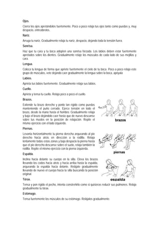 Ojos.
Cierra los ojos apretándolos fuertemente. Poco a poco relaja tus ojos tanto como puedas y, muy
despacio, entreábrelos.
Nariz.
Arruga tu nariz. Gradualmente relaja tu nariz, despacio, dejando toda la tensión fuera.
Sonrisa.
Haz que tu cara y tu boca adopten una sonrisa forzada. Los labios deben estar fuertemente
apretados sobre los dientes. Gradualmente relaje los músculos de cada lado de sus mejillas y
cara.
Lengua.
Coloca tu lengua de forma que apriete fuertemente el cielo de tu boca. Poco a poco relaja este
grupo de músculos, vete dejando caer gradualmente la lengua sobre la boca, apóyala
Labios.
Aprieta tus labios fuertemente. Gradualmente relaja sus labios.
Cuello.
Aprieta y tensa tu cuello. Relaja poco a poco el cuello.
Brazos.
Extiende tu brazo derecho y ponlo tan rígido como puedas
manteniendo el puño cerrado. Ejerce tensión en todo el
brazo, desde la mano hasta el hombro. Gradualmente relaja
y baja el brazo dejándolo caer hasta que de nuevo descanse
sobre tus muslos en la posición de relajación. Repite el
mismo ejercicio con el lado izquierdo.
Piernas.
Levanta horizontalmente tu pierna derecha arqueando al pie
derecho hacia atrás en dirección a la rodilla. Relaja
lentamente todas estas zonas y baja despacio la pierna hasta
que el pie derecho descanse sobre el suelo, relaja también la
rodilla. Repite el mismo ejercicio con la pierna izquierda.
Espalda.
Inclina hacia delante su cuerpo en la silla. Eleva los brazos
llevando los codos hacia atrás y hacia arriba hasta la espalda,
arqueando la espalda hacia delante. Relájate gradualmente
llevando de nuevo el cuerpo hacia la silla buscando la posición
original.
Tórax.
Tensa y pon rígido el pecho, intenta constreñirlo como si quisieras reducir sus pulmones. Relaja
gradualmente tu tórax.
Estómago.
Tensa fuertemente los músculos de su estómago. Relájalos gradualmente.
 