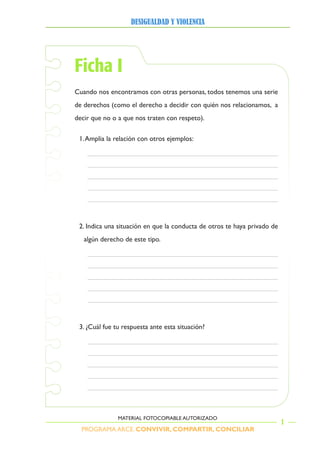 PROGRAMA ARCE. CONVIVIR, COMPARTIR, CONCILIAR
DesigualDaD y violencia
1
MATERIAL FOTOCOPIABLE AUTORIZADO
Ficha I
Cuando nos encontramos con otras personas, todos tenemos una serie
de derechos (como el derecho a decidir con quién nos relacionamos, a
decir que no o a que nos traten con respeto).
1.Amplia la relación con otros ejemplos:
2. Indica una situación en que la conducta de otros te haya privado de
algún derecho de este tipo.
3. ¿Cuál fue tu respuesta ante esta situación?
 