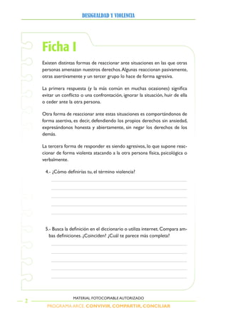 PROGRAMA ARCE. CONVIVIR, COMPARTIR, CONCILIAR
DesigualDaD y violencia
2
MATERIAL FOTOCOPIABLE AUTORIZADO
Ficha I
Existen distintas formas de reaccionar ante situaciones en las que otras
personas amenazan nuestros derechos.Algunas reaccionan pasivamente,
otras asertivamente y un tercer grupo lo hace de forma agresiva.
La primera respuesta (y la más común en muchas ocasiones) significa
evitar un conflicto o una confrontación, ignorar la situación, huir de ella
o ceder ante la otra persona.
Otra forma de reaccionar ante estas situaciones es comportándonos de
forma asertiva, es decir, defendiendo los propios derechos sin ansiedad,
expresándonos honesta y abiertamente, sin negar los derechos de los
demás.
La tercera forma de responder es siendo agresivos, lo que supone reac-
cionar de forma violenta atacando a la otra persona física, psicológica o
verbalmente.
4.- ¿Cómo definirías tu, el término violencia?
5.- Busca la definición en el diccionario o utiliza internet. Compara am-
bas definiciones. ¿Coinciden? ¿Cuál te parece más completa?
 
