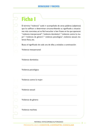 PROGRAMA ARCE. CONVIVIR, COMPARTIR, CONCILIAR
DesigualDaD y violencia
3
MATERIAL FOTOCOPIABLE AUTORIZADO
Ficha I
El término “violencia” suele ir acompañado de otras palabras (adjetivos)
que lo califican o determinan circunscribiendo su significado a situacio-
nes más concretas, así es fácil escuchar o leer frases en las que aparecen:
“violencia interpersonal”,“violencia doméstica”,“violencia contra la mu-
jer”,“violencia de género”,” violencia psicológica”, violencia sexual, vio-
lencia física, etc.
Busca el significado de cada una de ellas y anótalos a continuación:
Violencia interpersonal:
Violencia doméstica:
Violencia psicológica:
Violencia contra la mujer:
Violencia sexual:
Violencia de género:
Violencia machista
 