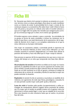 PROGRAMA ARCE. CONVIVIR, COMPARTIR, CONCILIAR
DesigualDaD y violencia
12
MATERIAL FOTOCOPIABLE AUTORIZADO
Ficha III
Es frecuente que dentro de la pareja la violencia se presente en un pri-
mer término como un abuso psicológico. Este abuso se suele manifestar
como un intento de anular la personalidad de la mujer a través de los
continuos ataques a su autoestima:¡No sabes hacer nada! ¡Todo lo haces
mal! ¡Te pones y me pones en ridículo ante todo el mundo! ¡Gracias a
que yo lo arreglo! ¡No me queda más remedio que castigarte para corre-
gir tus errores!¡Lo hago por tu bien, me lo tienes que agradecer!
El hombre aparece como salvador y pasa a controlar las actividades de
su pareja, su forma de vestir, amistades e incluso los contactos con la
familia lo que lleva a una total disminución de la autonomía y de la capa-
cidad de decisión de la mujer y a un completo aislamiento, en el que la
única referencia es el propio maltratador.
Una mujer sin autoestima, aislada y controlada pierde la esperanza de
cambiar de situación.Además, al tener como único referente a su mal-
tratador, aumenta la sumisión (dependencia) y el miedo. Esto afianza la
posición del hombre y hace más difícil que la mujer rompa la relación.
Este proceso no aparece de forma espontánea sino que nace y crece con
el paso del tiempo en un ciclo que comprende tres fases bien diferen-
ciadas:
Acumulación de tensión:el hombre se enfada con la mujer sin motivo
aparente, la culpabiliza de todo lo que ocurre, aparecen los insultos (vio-
lencia verbal) y puede producirse algún maltrato físico de manera aislada.
Suele ser en este momento en el que el agresor comienza el trabajo de
aislamiento de su víctima de amistades y familia.En esta fase la mujer aún
puede controlar la situación.
explosión: la tensión ha ido en aumento y se produce un estallido de la
violencia, con agresiones de todo tipo: físicas, psicológicas y sexuales. Es
en este periodo cuando mujer suele pedir ayuda y denunciar.
Luna de miel: el hombre pide perdón (arrepentimiento) y utiliza es-
trategias de manipulación afectiva (regalos, flores, promesas de cambio,
etc.) La mujer que el cambio es posible (vuelve con el agresor, retira las
denuncias) e incluso puede llegar a creer que es culpable de lo ocurrido.
Pero esta situación es sólo transitoria hasta que se vuelve a la primera
fase del ciclo.
 