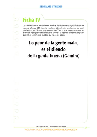 PROGRAMA ARCE. CONVIVIR, COMPARTIR, CONCILIAR
DesigualDaD y violencia
15
MATERIAL FOTOCOPIABLE AUTORIZADO
Ficha IV
Los maltratadores encuentran muchas veces amparo y justificación en
nuestro silencio (¡El silencio nos hace cómplices!), escribe una carta, ti-
tulada esta vez “Carta a un maltratador” en la que desenmascares sus
mentiras y pongas de manifiesto tu apoyo a la víctima,así como los pasos
que debe seguir para cambiar su modo de actuar.
Lo peor de la gente mala,
es el silencio
de la gente buena (Gandhi)
 