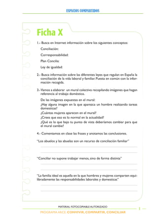 PROGRAMA ARCE. CONVIVIR, COMPARTIR, CONCILIAR
ESPACIOS COMPARTIDOS
1
MATERIAL FOTOCOPIABLE AUTORIZADO
Ficha X
1.- Busca en Internet información sobre los siguientes conceptos:
Conciliación:
Corresponsabilidad:
Plan Concilia:
Ley de igualdad:
2.- Busca información sobre las diferentes leyes que regulan en España la
conciliación de la vida laboral y familiar. Puesta en común con la infor-
mación recogida.
3.-Vamos a elaborar un mural colectivo recopilando imágenes que hagan
referencia al trabajo doméstico.
De las imágenes expuestas en el mural:
¿Hay alguna imagen en la que aparezca un hombre realizando tareas
domesticas?
¿Cuántas mujeres aparecen en el mural?
¿Crees que eso es lo normal en la actualidad?
¿Qué es lo que bajo tu punto de vista deberíamos cambiar para que
el mural cambie?
4.- Comentamos en clase las frases y anotamos las conclusiones.
“Los abuelos y las abuelas son un recurso de conciliación familiar”
“Conciliar no supone trabajar menos, sino de forma distinta”
“La familia ideal es aquella en la que hombres y mujeres comparten equi-
libradamente las responsabilidades laborales y domesticas”
 