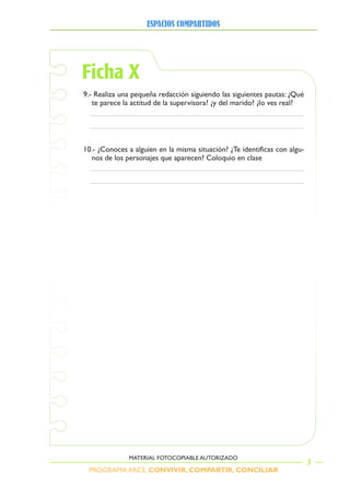PROGRAMA ARCE. CONVIVIR, COMPARTIR, CONCILIAR
ESPACIOS COMPARTIDOS
3
MATERIAL FOTOCOPIABLE AUTORIZADO
Ficha X
9.- Realiza una pequeña redacción siguiendo las siguientes pautas: ¿Qué
te parece la actitud de la supervisora? ¿y del marido? ¿lo ves real?
1 . 	¿Conoces	a	alguien	en	la	misma	situación?	¿Te	identificas	con	algu-
nos de los personajes que aparecen? Coloquio en clase
 