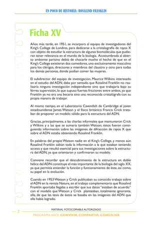 PROGRAMA ARCE. CONVIVIR, COMPARTIR, CONCILIAR
UN POCO DE HISTORIA: ROSALIND FRANKLIN
2
MATERIAL FOTOCOPIABLE AUTORIZADO
Ficha XV
Años más tarde, en 1951, se incorpora al equipo de investigadores del
King’s College de Londres, para dedicarse a la cristalografía de rayos X
con objeto de estudiar la estructura de algunas biomoléculas que pudie-
ran tener relevancia en el mundo de la biología. Acostumbrada al abier-
to ambiente parisino debió de chocarle mucho el hecho de que en el
King’s College existieran dos comedores,uno exclusivamente masculino
para los clérigos, directores y miembros del claustro y otro para todas
los demás personas, donde podían comer las mujeres.
El subdirector del equipo de investigación, Maurice Wilkins interesado
en el estudio del ADN, daba por sentado que Rosalind Franklin no rea-
lizaría ninguna investigación independiente sino que trabajaría bajo su
férrea supervisión, lo que supuso fuertes fricciones entre ambos, ya que
Franklin ya no era una becaria sino una reconocida cristalógrafa con su
propia manera de trabajar.
Al mismo tiempo, en el Laboratorio Cavendish de Cambridge el joven
estadounidense James Watson y el físico británico Francis Crick trata-
ban de proponer un modelo válido para la estructura del ADN.
Gracias, principalmente, a las charlas informales que mantuvieron Crick
y Wilkins y a las que se sumaría también Watson, éstos fueron consi-
guiendo información sobre las imágenes de difracción de rayos X que
sobre el ADN estaba obteniendo Rosalind Franklin.
En palabras del propio Watson nadie en el King’s College, y menos aún
Rosalind Franklin sabían toda la información a la que estaban teniendo
acceso y que resultó esencial para sus investigaciones sobre la estructu-
ra	del	ADN,	ya	que	orientaron	y	confirmaron	su	modelo.	
Conviene recordar que el descubrimiento de la estructura en doble
hélice delADN constituye el más importante de la biología del siglo XX,
ya que permitía entender la función y funcionamiento de éste, así como,
su papel en la evolución.
Cuando en 1953 Watson y Crick publicaban su conocido trabajo sobre
elADN en la revista Nature,en el trabajo complementario que Rosalind
Franklin aportaba llegaba a escribir que sus datos “estaban de acuerdo”
con el modelo que Watson y Crick planteaban, totalmente ignorante,
ella, de que las tesis de éstos se basaba en las imágenes del ADN que
ella había logrado.
 