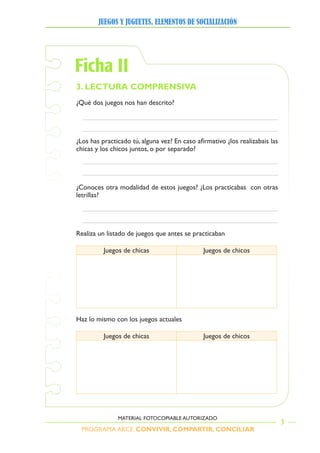PROGRAMA ARCE. CONVIVIR, COMPARTIR, CONCILIAR
JUEGOS Y JUGUETES, ELEMENTOS DE SOCIALIZACIÓN
3
MATERIAL FOTOCOPIABLE AUTORIZADO
Ficha II
3. LECTURA COMPRENSIVA
¿Qué	dos	juegos	nos	han	descrito?	
¿Los	has	practicado	tú,	alguna	vez?	En	caso	afirmativo	¿los	realizabais	las	
chicas	y	los	chicos	juntos,	o	por	separado?
¿Conoces	otra	modalidad	de	estos	juegos?	¿Los	practicabas		con	otras	
letrillas?
Realiza	un	listado	de	juegos	que	antes	se	practicaban	
uegos	de	chicas uegos	de	chicos
Haz lo mismo con los juegos actuales
uegos	de	chicas uegos	de	chicos
 