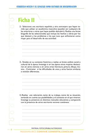 PROGRAMA ARCE. CONVIVIR, COMPARTIR, CONCILIAR
CURRÍCULO OCULTO Y EL LENGUAJE COMO FACTORES DE DISCRIMINACIÓN
6
MATERIAL FOTOCOPIABLE AUTORIZADO
Ficha II
2.- Selecciona una escritora española y otra extranjera que hayan te-
nido que utilizar un seudónimo masculino (pueden ser cualquiera de
las anteriores u otras que hayas podido descubrir). Realiza una breve
biografía de las seleccionadas que incluya los hechos u obras por los
que destacó y los problemas a los que tuvo que enfrentarse como
mujer para el desarrollo de esa actividad.
3.- Sitúalas en su contexto histórico y realiza un breve análisis social y
cultural de la época. Investiga si en esa época otras mujeres destaca-
ron en otras ciencias o en otras artes: literatura, pintura, dibujo, mú-
sica…Contrastar si las dificultades de unas y otras fueron similares
o existían diferencias.
4.-Realiza una valoración, tanto de su trabajo, como de su situación,
teniendo en cuenta sus posibilidades y el contexto en el que vivieron.
Investiga su presencia en distintos manuales educativos y compararla
con la presencia de otros escritores varones coetáneos.
 