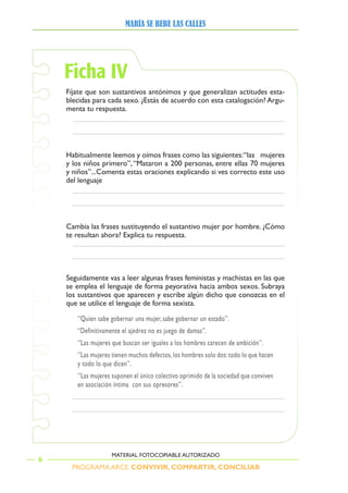 PROGRAMA ARCE. CONVIVIR, COMPARTIR, CONCILIAR
MARÍA SE BEBE LAS CALLES
6
MATERIAL FOTOCOPIABLE AUTORIZADO
Ficha IV
Fíjate que son sustantivos antónimos y que generalizan actitudes esta-
blecidas para cada sexo. ¿Estás de acuerdo con esta catalogación? Argu-
menta tu respuesta.
Habitualmente	leemos	y	oímos	frases	como	las	siguientes:	“las			mujeres	
y	los	niños	primero”,	“Mataron	a	2 	personas,	entre	ellas	 	mujeres	
y niños”...Comenta estas oraciones explicando si ves correcto este uso
del lenguaje
Cambia las frases sustituyendo el sustantivo mujer por hombre. ¿Cómo
te resultan ahora? Explica tu respuesta.
Seguidamente vas a leer algunas frases feministas y machistas en las que
se emplea el lenguaje de forma peyorativa hacia ambos sexos. Subraya
los sustantivos que aparecen y escribe algún dicho que conozcas en el
que se utilice el lenguaje de forma sexista.
‘’Quien sabe gobernar una mujer, sabe gobernar un estado’’.
“Definitivamente el ajedrez no es juego de damas”.
‘’Las mujeres que buscan ser iguales a los hombres carecen de ambición’’.
‘’Las mujeres tienen muchos defectos,los hombres solo dos:todo lo que hacen
y todo lo que dicen’’.
‘’Las mujeres suponen el único colectivo oprimido de la sociedad que conviven
en asociación íntima con sus opresores’’.
 