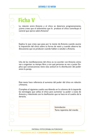 PROGRAMA ARCE. CONVIVIR, COMPARTIR, CONCILIAR
ANTONIA Y SU NOVIO
4
MATERIAL FOTOCOPIABLE AUTORIZADO
Ficha V
La	 relación	 entre	Antonia	 y	 el	 chico	 se	 deteriora	 progresivamente,	
¿cómo	crees	que	el	aislamiento	que	le		produce	el	chico	contribuye	al	
control	que	ejerce	sobre	Antonia?
Explica	lo	que	crees	que	pasa	por	la	mente	de	Antonia	cuando	asume	
la	imposición	del	chico	sobre	su	forma	de	vestir	y	cuando	observa	las	
discusiones	que	se	producen	cuando	hablan	o	saludan	a	Antonia.	
na	de	las	manifestaciones	del	chico	es	no	acordar	con	Antonia	cómo	
van	a	organizar	su	tiempo	libre	y	con	qué	personas	se	van	a	juntar.	Ex-
plica	qué	consecuencias	tiene	esta	actitud	en	la	distribución	del	poder	
entre	la	pareja.	
Este	texto	hace	referencia	al	aumento	del	poder	del	chico	en	relación	
a	Antonia.	
Completa	el	siguiente	cuadro	escribiendo	en	la	columna	de	la	izquierda	
las	estrategias	que	utiliza	el	chico	para	aumentar	su	poder	a	costa	de	
Antonia	y	relaciónala	con	la	clasificación	que	se	hace	en	el	cuadro	de	la	
derecha.
Intimidación
Toma	repentina	del	mando
 