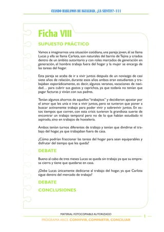 PROGRAMA ARCE. CONVIVIR, COMPARTIR, CONCILIAR
CUANDO HABLAMOS DE IGUALDAD, ¿LA SIENTES?- I I I
1
MATERIAL FOTOCOPIABLE AUTORIZADO
Ficha VIII
SUPUESTO PRÁCTICO
Vamos a imaginarnos una situación cotidiana,una pareja joven,él se llama
Lucas y ella se llama Carlota, son naturales del barrio de Tejina y criados
dentro de un ámbito autoritario y con roles marcados de generación en
generación, el hombre trabaja fuera del hogar y la mujer se encarga de
las tareas del hogar.
Esta pareja se acaba de ir a vivir juntos después de un noviazgo de casi
siete años de relación, durante esos años ambos eran estudiantes y tra-
bajaban esporádicamente, es decir, algunos veranos, vacaciones de navi-
dad… para cubrir sus gastos y caprichos, ya que todavía no tenían que
pagar facturas y vivían con sus padres.
Tenían algunos ahorros de aquellos “trabajitos” y decidieron apostar por
el amor que les unía e irse a vivir juntos, pero se tuvieron que poner a
buscar activamente trabajo para poder vivir y sobrevivir juntos. En es-
tos tiempos que corren, con esta crisis tuvieron la grandiosa suerte de
encontrar un trabajo temporal pero no de lo que habían estudiado ni
aspirado, sino en trabajos de hostelería.
Ambos tenían turnos diferentes de trabajo y tenían que dividirse el tra-
bajo del hogar, ya que trabajaban fuera de casa.
¿Cómo podrían fraccionar las tareas del hogar para sean equiparables y
disfrutar del tiempo que les queda?
DEBATE
Bueno al cabo de tres meses Lucas se queda sin trabajo ya que su empre-
sa cierra y tiene que quedarse en casa.
¿Debe Lucas únicamente dedicarse al trabajo del hogar, ya que Carlota
sigue dentro del mercado de trabajo?
DEBATE
CONCLUSIONES
 