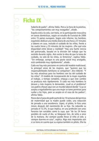 PROGRAMA ARCE. CONVIVIR, COMPARTIR, CONCILIAR
NI TÚ NI YO... MEJOR NOSOTROS
3
MATERIAL FOTOCOPIABLE AUTORIZADO
Ficha IX
haberlo de padre”, afirma Tobío. Pero a la hora de la práctica,
“los comportamientos van muy rezagados”, añade.
España está a la cola, con Italia, en la participación masculina
en tareas domésticas, según un estudio de Eurostat de 2006
entre 15 países europeos. Según este informe, los hombres
españoles dedican una media diaria de una hora y 37 minutos
a labores en casa, incluido el cuidado de los niños, frente a
las cuatro horas y 55 minutos de las mujeres. ¿Por qué esta
disparidad entre deseo y realidad? “Hay una fuerte inercia
del patriarcado, basada en la división del trabajo que ha
existido durante siglos. Aún existe la idea de que la tarea de
cuidado, no solo de los niños, es femenina”, explica Tobío.
“Sin embargo, aunque es una pauta social muy arraigada,
está cambiando muy rápidamente”, añade.
Cada vez hay más presiones en contra del modelo tradicional;
la principal viene de las mujeres, que “quieren que las
responsabilidades familiares se compartan”, dice Alberdi. “Y
las más atractivas para los hombres son las del cuidado de
los niños”. El modelo de incorporación de la mujer española
al trabajo, a tiempo completo, empuja a que este cambio
se produzca más rápidamente. Si cada vez más hombres lo
desean y más mujeres lo demandan, ¿cuál es el problema?
Los padres chocan aquí con un mundo laboral donde “si ya se
acepta a regañadientes que una mujer se tome permisos para
cuidar a los hijos, peor se acepta en el caso de los padres”,
afirma Tobío.
Pocosdanelpasodepedirpartedelas10semanasdelpermiso
de maternidad que la madre puede ceder, una reducción
de jornada o una excedencia. López, el piloto, lo hizo unos
meses después del nacimiento de su hijo. Ha reducido su
jornada el 12,5%, lo que implica, en una profesión con unos
horarios tan variables como la suya, que “de las 24 horas
posibles de vuelo al día, se bloquean tres, de ocho a once
de la mañana. Así siempre puedo llevar al niño al cole, y
siempre duermo en casa”, explica. Algo más importante aún
si se tiene en cuenta que su esposa también es piloto. Ella ha
 