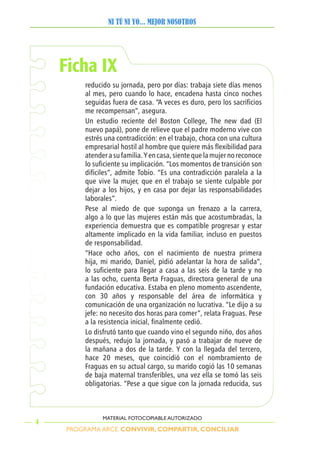 PROGRAMA ARCE. CONVIVIR, COMPARTIR, CONCILIAR
NI TÚ NI YO... MEJOR NOSOTROS
4
MATERIAL FOTOCOPIABLE AUTORIZADO
Ficha IX
reducido su jornada, pero por días: trabaja siete días menos
al mes, pero cuando lo hace, encadena hasta cinco noches
seguidas fuera de casa. “A veces es duro, pero los sacrificios
me recompensan”, asegura.
Un estudio reciente del Boston College, The new dad (El
nuevo papá), pone de relieve que el padre moderno vive con
estrés una contradicción: en el trabajo, choca con una cultura
empresarial hostil al hombre que quiere más flexibilidad para
atender a su familia. Y en casa, siente que la mujer no reconoce
lo suficiente su implicación. “Los momentos de transición son
difíciles”, admite Tobío. “Es una contradicción paralela a la
que vive la mujer, que en el trabajo se siente culpable por
dejar a los hijos, y en casa por dejar las responsabilidades
laborales”.
Pese al miedo de que suponga un frenazo a la carrera,
algo a lo que las mujeres están más que acostumbradas, la
experiencia demuestra que es compatible progresar y estar
altamente implicado en la vida familiar, incluso en puestos
de responsabilidad.
“Hace ocho años, con el nacimiento de nuestra primera
hija, mi marido, Daniel, pidió adelantar la hora de salida”,
lo suficiente para llegar a casa a las seis de la tarde y no
a las ocho, cuenta Berta Fraguas, directora general de una
fundación educativa. Estaba en pleno momento ascendente,
con 30 años y responsable del área de informática y
comunicación de una organización no lucrativa. “Le dijo a su
jefe: no necesito dos horas para comer”, relata Fraguas. Pese
a la resistencia inicial, finalmente cedió.
Lo disfrutó tanto que cuando vino el segundo niño, dos años
después, redujo la jornada, y pasó a trabajar de nueve de
la mañana a dos de la tarde. Y con la llegada del tercero,
hace 20 meses, que coincidió con el nombramiento de
Fraguas en su actual cargo, su marido cogió las 10 semanas
de baja maternal transferibles, una vez ella se tomó las seis
obligatorias. “Pese a que sigue con la jornada reducida, sus
 