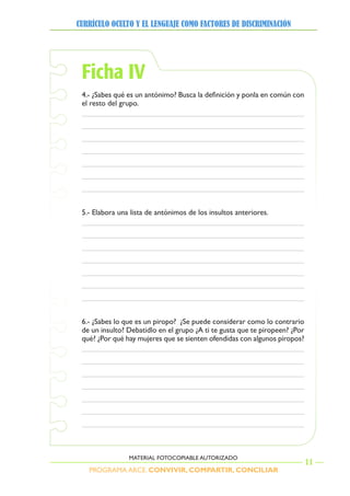 PROGRAMA ARCE. CONVIVIR, COMPARTIR, CONCILIAR
CURRÍCULO OCULTO Y EL LENGUAJE COMO FACTORES DE DISCRIMINACIÓN
11
MATERIAL FOTOCOPIABLE AUTORIZADO
Ficha IV
4.- ¿Sabes qué es un antónimo? Busca la definición y ponla en común con
el resto del grupo.
5.- Elabora una lista de antónimos de los insultos anteriores.
6.- ¿Sabes lo que es un piropo? ¿Se puede considerar como lo contrario
de un insulto? Debatidlo en el grupo ¿A ti te gusta que te piropeen? ¿Por
qué? ¿Por qué hay mujeres que se sienten ofendidas con algunos piropos?
 