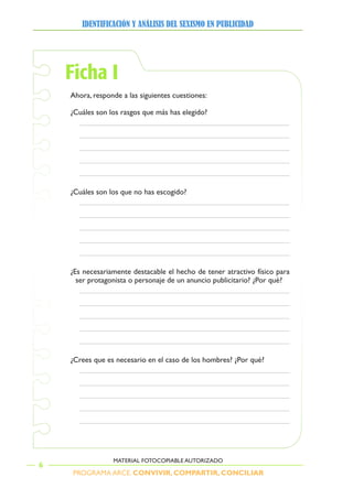PROGRAMA ARCE. CONVIVIR, COMPARTIR, CONCILIAR
IDENTIFICACIÓN Y ANÁLISIS DEL SEXISMO EN PUBLICIDAD
6
MATERIAL FOTOCOPIABLE AUTORIZADO
Ficha I
Ahora, responde a las siguientes cuestiones:
¿Cuáles son los rasgos que más has elegido?
¿Cuáles son los que no has escogido?
¿Es necesariamente destacable el hecho de tener atractivo físico para
ser protagonista o personaje de un anuncio publicitario? ¿Por qué?
¿Crees que es necesario en el caso de los hombres? ¿Por qué?
 