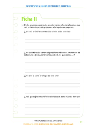 PROGRAMA ARCE. CONVIVIR, COMPARTIR, CONCILIAR
IDENTIFICACIÓN Y ANÁLISIS DEL SEXISMO EN PUBLICIDAD
13
MATERIAL FOTOCOPIABLE AUTORIZADO
Ficha II
1.- De los anuncios presentados anteriormente, selecciona los cinco que
más te hayan impactado y contesta a las siguientes preguntas:
¿Qué idea o valor transmite cada uno de estos anuncios?
¿Qué características tienen los personajes masculinos y femeninos de
cada anuncio (físicas, sentimientos, actividades que realizan…)?
¿Qué dice el texto o eslogan de cada uno?
¿Crees que se presenta una visión estereotipada de las mujeres? ¿Por qué?
 