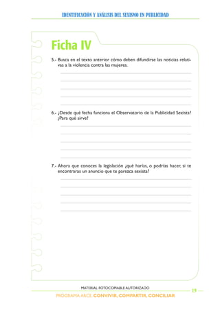 PROGRAMA ARCE. CONVIVIR, COMPARTIR, CONCILIAR
IDENTIFICACIÓN Y ANÁLISIS DEL SEXISMO EN PUBLICIDAD
19
MATERIAL FOTOCOPIABLE AUTORIZADO
Ficha IV
5.- Busca en el texto anterior cómo deben difundirse las noticias relati-
vas a la violencia contra las mujeres.
6.- ¿Desde qué fecha funciona el Observatorio de la Publicidad Sexista?
¿Para qué sirve?
7.- Ahora que conoces la legislación ¿qué harías, o podrías hacer, si te
encontraras un anuncio que te parezca sexista?
 