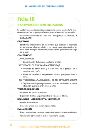 PROGRAMA ARCE. CONVIVIR, COMPARTIR, CONCILIAR
DE LA CONCILIACIÓN A LA CORRESPONSABILIDAD
22
Ficha III
2.ACTIVIDAD DE sENsIBILIZACIóN
Se pueden ver anuncios sexistas,cortos como uno de la película“El mun-
do a cada rato” en el que una niña no puede ir a la escuela por ser niña,…
• Visualización del corto “La Gran Idea” de la película “EL MUNDO A
CADA RATO”
OBJETIVOs
• Sensibilizar a los alumnos en el problema que existe en la actualidad
en sociedades subdesarrolladas o en vías de desarrollo, donde a las
niñas no se les deja ir a la escuela porque tienen que quedarse a cargo
de la casa.
CONTENIDOs
CONCEPTUALES
• Discriminación de la mujer en el seno familiar.
ACTIVIDADES DE ENSEÑANZA-APRENDIZAJE
• Visionado del corto “Binta y la Gran Idea” de la película “En el
mundo a cada rato”.
• Anotación de palabras y expresiones sexistas que aparezcan en el
corto.
CONTRIBUCIÓNA LAADQUISICIÓN DE COMPETENCIAS BÁSICAS
• Empalizar con la protagonista del corto en su derecho a recibir
educación igualitaria entre niños y niñas.
TEMPORALIZACIóN
• Visionado del corto: 30 minutos.
• Exposición de ideas y apuntes sobre lo visionado.: 20 min.
RECURsOs MATERIALEsy AMBIENTALEs
• Aula de audio-visuales.
• Cuaderno y lápiz para tomar algunas notas.
EVALUACIóN
• Puesta en común de las anotaciones sobre sexismo extraídas del corto.
• Valoración y corrección de dicho vocabulario sexista.
 
