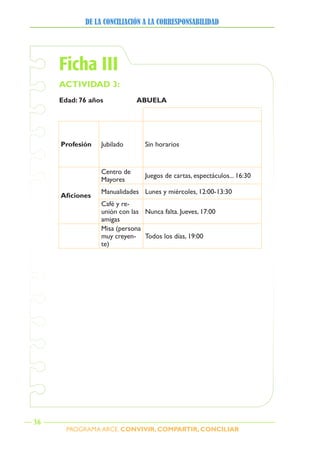 PROGRAMA ARCE. CONVIVIR, COMPARTIR, CONCILIAR
DE LA CONCILIACIÓN A LA CORRESPONSABILIDAD
36
Ficha III
ACTIVIDAD 3:
Edad: 76 años ABUELA
Profesión Jubilado Sin horarios
Aficiones
Centro de
Mayores
Juegos de cartas, espectáculos... 16:30
Manualidades Lunes y miércoles, 12:00-13:30
Café y re-
unión con las
amigas
Nunca falta. Jueves, 17:00
Misa (persona
muy creyen-
te)
Todos los días, 19:00
 