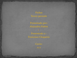Fichas 
Tercer periodo 
Presentado por: 
Alejandra Pabón 
Presentado a : 
Francisco Chaparro 
Curso: 
11.2 
 