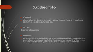 Subdesarrollo 
 ¿Qué es? 
 Atraso, situación de un país o región que no alcanza determinados niveles 
económicos, sociales, culturales, etc. 
 Funcion 
Encontrar el desarrollo 
 Influencia 
 sus habitantes apenas disponen de lo necesario. El concepto de lo necesario 
se amplía en la sociedad capitalista de consumo de masas. Es la vieja teoría 
que vincula el desarrollo y el consumo con el crecimiento económico 
 