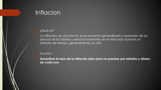 Inflacion 
 ¿Qué es? 
 La inflación, en economía, es el aumento generalizado y sostenido de los 
precios de los bienes y servicios existentes en el mercado durante un 
período de tiempo, generalmente un año 
 Funcion 
 Garantizar la tasa de la inflación bien para no pasarse por estratos y dinero 
de cada uno 
 