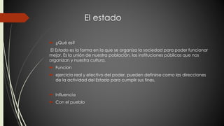 El estado 
 ¿Qué es? 
El Estado es la forma en la que se organiza la sociedad para poder funcionar 
mejor. Es la unión de nuestra población, las instituciones públicas que nos 
organizan y nuestra cultura. 
 Funcion 
 ejercicio real y efectivo del poder, pueden definirse como las direcciones 
de la actividad del Estado para cumplir sus fines. 
 Influencia 
 Con el pueblo 
 