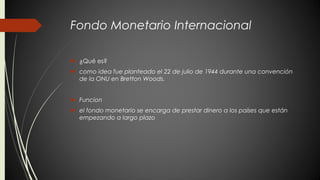 Fondo Monetario Internacional 
 ¿Qué es? 
 como idea fue planteado el 22 de julio de 1944 durante una convención 
de la ONU en Bretton Woods. 
 Funcion 
 el fondo monetario se encarga de prestar dinero a los países que están 
empezando a largo plazo 
 