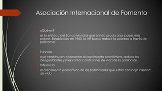Asociación Internacional de Fomento 
 ¿Qué es? 
 es la entidad del Banco Mundial que brinda ayuda a los países más 
pobres. Establecida en 1960, la AIF busca reducir la pobreza a través de 
préstamos 
 Funcion 
 que contribuyen a fomentar el crecimiento económico, reducir las 
desigualdades y mejorar las condiciones de vida de la población. 
 Influencia 
 el crecimiento económico de las poblaciones que están con baja calidad 
de vida 
 