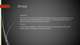 Divisas 
 ¿Qué es? 
 en economía, es toda moneda extranjera, es decir, perteneciente a una 
soberanía monetaria distinta de la nuestra. Las divisas fluctúan entre sí 
dentro del mercado monetario mundial. 
 Funcion 
 el mercado monetario , distinto de nuestro que se ayudan entre si de 
modo que se establecen cambios de esta 
 