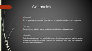 Ganancias 
 ¿Qué es? 
 Es el beneficio económico obtenido por el capital invertido por el porcentaje. 
 Funcion 
 Su función es adquirir y una acción aumentándose cada vez mas. 
 Influencia 
 Su influencia es cada vez que hallan mas, sin obtener perdidas políticamente y 
económicamente sin perderla creencia del pueblo en ellos para que cada día 
tengas mas producciones. 
 