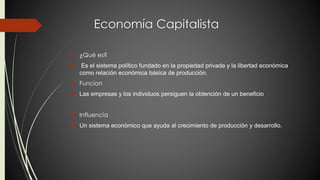 Economía Capitalista 
 ¿Qué es? 
 Es el sistema político fundado en la propiedad privada y la libertad económica 
como relación económica básica de producción. 
 Funcion 
 Las empresas y los individuos persiguen la obtención de un beneficio 
 Influencia 
 Un sistema económico que ayuda al crecimiento de producción y desarrollo. 
 
