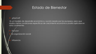 Estado de Bienestar 
 ¿Qué es? 
Es un modelo de desarrollo económico y social creado por los europeos, pero que 
dadas ciertas condiciones específicas de crecimiento económico podría aplicarse en 
otros continentes 
 Funcion 
 la organización social 
 Influencia 
 
