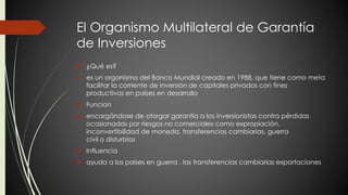 El Organismo Multilateral de Garantía 
de Inversiones 
 ¿Qué es? 
 es un organismo del Banco Mundial creado en 1988, que tiene como meta 
facilitar la corriente de inversión de capitales privados con fines 
productivos en países en desarrollo 
 Funcion 
 encargándose de otorgar garantía a los inversionistas contra pérdidas 
ocasionadas por riesgos no comerciales como expropiación, 
inconvertibilidad de moneda, transferencias cambiarias, guerra 
civil o disturbios 
 Influencia 
 ayuda a los países en guerra , las transferencias cambiarias exportaciones 
 