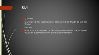 BMI 
 ¿Qué es? 
 es una de las tres organizaciones del derecho de difusión de Estados 
Unidos 
 Funcion 
 estas buscan el bienestar de muchas personas pobres que no tienen 
ayuda en el comercio de los países subdesarrollados 
 