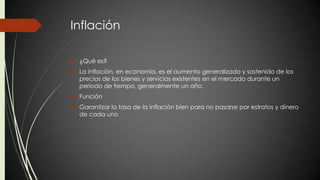 Inflación 
 ¿Qué es? 
 La inflación, en economía, es el aumento generalizado y sostenido de los 
precios de los bienes y servicios existentes en el mercado durante un 
período de tiempo, generalmente un año. 
 Función 
 Garantizar la tasa de la inflación bien para no pasarse por estratos y dinero 
de cada uno 
 