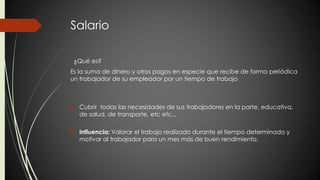 Salario 
¿Qué es? 
Es la suma de dinero y otros pagos en especie que recibe de forma periódica 
un trabajador de su empleador por un tiempo de trabajo 
 Cubrir todas las necesidades de sus trabajadores en la parte, educativa, 
de salud, de transporte, etc etc... 
 Influencia: Valorar el trabajo realizado durante el tiempo determinado y 
motivar al trabajador para un mes más de buen rendimiento. 
 