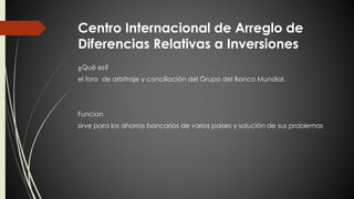 Centro Internacional de Arreglo de 
Diferencias Relativas a Inversiones 
¿Qué es? 
el foro de arbitraje y conciliación del Grupo del Banco Mundial. 
Funcion 
sirve para los ahorros bancarios de varios países y solución de sus problemas 
 