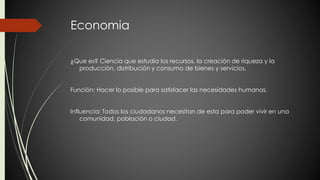 Economia 
¿Que es? Ciencia que estudia los recursos, la creación de riqueza y la 
producción, distribución y consumo de bienes y servicios. 
Función: Hacer lo posible para satisfacer las necesidades humanas. 
Influencia: Todos los ciudadanos necesitan de esta para poder vivir en una 
comunidad, población o ciudad. 
 