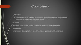 Capitalismo 
¿Que es? 
el capitalismo es un sistema económico que se basa en las propiedades 
privadas de los medios de producción 
Función 
riquezas para países y subir los índices de economía y personas. 
Influencia 
monopolio de capitales y la existencia de grandes multinacionales 
 