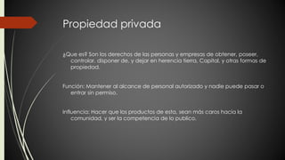Propiedad privada 
¿Que es? Son los derechos de las personas y empresas de obtener, poseer, 
controlar, disponer de, y dejar en herencia tierra, Capital, y otras formas de 
propiedad. 
Función: Mantener al alcance de personal autorizado y nadie puede pasar o 
entrar sin permiso. 
Influencia: Hacer que los productos de esta, sean más caros hacia la 
comunidad, y ser la competencia de lo publico. 
 