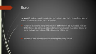 Euro 
el euro (€) es la moneda usada por las instituciones de la Unión Europea así 
como la moneda oficial de la eurozona 
 Funcion: Uso diario por parte de unos 334 millones de europeos. Más de 
210 millones de personas alrededor del mundo usan monedas fijadas al 
euro, incluyendo más de 182 millones de africanos. 
 Influencia :Habilidades de autonomía personal y social. 
 