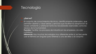 Tecnologia 
 ¿Qué es? 
 El conjunto de conocimientos técnicos, científicamente ordenados, que 
permiten diseñar y crear bienes y servicios que facilitan la adaptación al 
medio ambiente y satisfacer tanto las necesidades esenciales como los 
deseos de la humanidad. 
Función: Facilitar los procesos de industria en las empresas y la vida 
cotidiana. 
Influencia: Hay muchas tecnologías muy diferentes entre sí, es frecuente 
usar el término en singular para referirse a una de ellas o al conjunto 
 