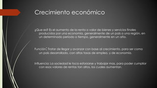 Crecimiento económico 
¿Que es? Es el aumento de la renta o valor de bienes y servicios finales 
producidos por una economía, generalmente de un país o una región, en 
un determinado período o tiempo, generalmente en un año. 
Función: Tratar de llegar y avanzar con base al crecimiento, para ser como 
un país desarrollado, con altas tasas de empleo, y de economía. 
Influencia: La sociedad le toca esforzarse y trabajar mas, para poder cumplior 
con esos valores de rentas tan altos, los cuales aumentan. 
 