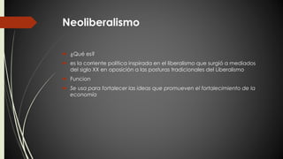 Neoliberalismo 
 ¿Qué es? 
 es la corriente política inspirada en el liberalismo que surgió a mediados 
del siglo XX en oposición a las posturas tradicionales del Liberalismo 
 Funcion 
 Se usa para fortalecer las ideas que promueven el fortalecimiento de la 
economía 
 
