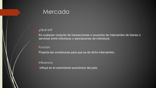 Mercado 
 ¿Qué es? 
 Es cualquier conjunto de transacciones o acuerdos de intercambio de bienes o 
servicios entre individuos o asociaciones de individuos. 
 Funcion 
 Propicia las condiciones para que se de dicho intercambio. 
 Influencia 
 Influye en el crecimiento económico del país. 
 