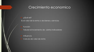 Crecimiento economico 
 ¿Qué es? 
Es el valor de la renta o de bienes y servicios 
 Función 
 Tabular el incremento de ciertos indicadores 
 Influencia 
 Calculo de valor de renta 
 