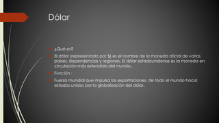 Dólar 
 ¿Qué es? 
 El dólar (representado por $) es el nombre de la moneda oficial de varios 
países, dependencias y regiones. El dólar estadounidense es la moneda en 
circulación más extendida del mundo.. 
 Función : 
 Fuerza mundial que impulsa las exportaciones, de todo el mundo hacia 
estados unidos por la globalización del dólar. 
 
