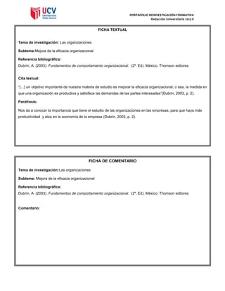 PORTAFOLIO DEINVESTIGACIÓN FORMATIVA
Redacción Universitaria 2013-II

FICHA TEXTUAL

Tema de investigación: Las organizaciones
Subtema:Mejora de la eficacia organizacional
Referencia bibliográfica:
Dubrin, A. (2003). Fundamentos de comportamiento organizacional. (2ª. Ed). México: Thomson editores

Cita textual:
“[…] un objetivo importante de nuestra materia de estudio es mejorar la eficacia organizacional, o sea, la medida en
que una organización es productiva y satisface las demandas de las partes interesadas”(Dubrin, 2003, p. 2).
Paráfrasis:
Nos da a conocer la importancia que tiene el estudio de las organizaciones en las empresas, para que haya más
productividad y alza en la economía de la empresa (Dubrin, 2003, p. 2).

FICHA DE COMENTARIO
Tema de investigación:Las organizaciones
Subtema: Mejora de la eficacia organizacional
Referencia bibliográfica:
Dubrin, A. (2003). Fundamentos de comportamiento organizacional. (2ª. Ed). México: Thomson editores

Comentario:

 