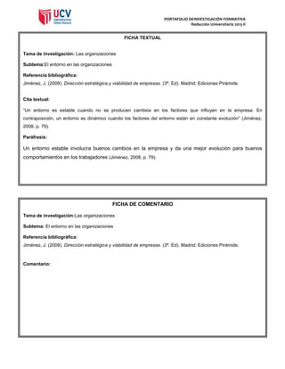 PORTAFOLIO DEINVESTIGACIÓN FORMATIVA
Redacción Universitaria 2013-II

FICHA TEXTUAL

Tema de investigación: Las organizaciones
Subtema:El entorno en las organizaciones
Referencia bibliográfica:
Jiménez, J. (2008). Dirección estratégica y viabilidad de empresas. (3ª. Ed). Madrid: Ediciones Pirámide.

Cita textual:
“Un entorno es estable cuando no se producen cambios en los factores que influyen en la empresa. En
contraposición, un entorno es dinámico cuando los factores del entorno están en constante evolución” (Jiménez,
2008, p. 79).
Paráfrasis:

Un entorno estable involucra buenos cambios en la empresa y da una mejor evolución para buenos
comportamientos en los trabajadores (Jiménez, 2008, p. 79).

FICHA DE COMENTARIO
Tema de investigación:Las organizaciones
Subtema: El entorno en las organizaciones
Referencia bibliográfica:
Jiménez, J. (2008). Dirección estratégica y viabilidad de empresas. (3ª. Ed). Madrid: Ediciones Pirámide.

Comentario:

 